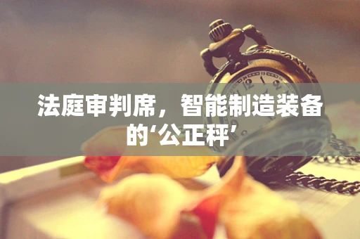 法庭审判席，智能制造装备的‘公正秤’