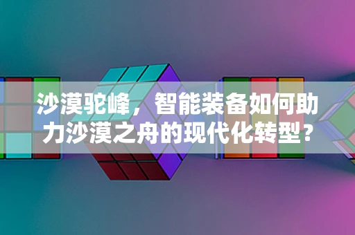 沙漠驼峰，智能装备如何助力沙漠之舟的现代化转型？