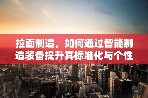 拉面制造，如何通过智能制造装备提升其标准化与个性化并存的魅力？