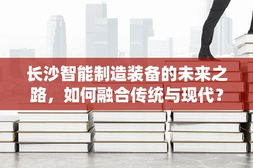 长沙智能制造装备的未来之路，如何融合传统与现代？