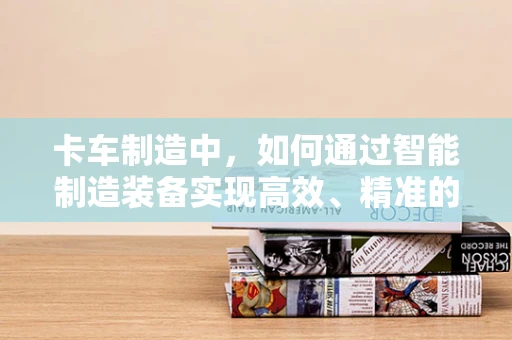 卡车制造中，如何通过智能制造装备实现高效、精准的装配？