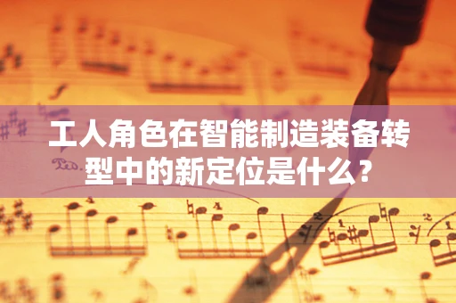 工人角色在智能制造装备转型中的新定位是什么？