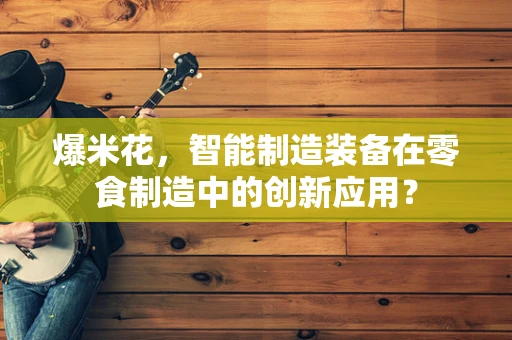 爆米花，智能制造装备在零食制造中的创新应用？