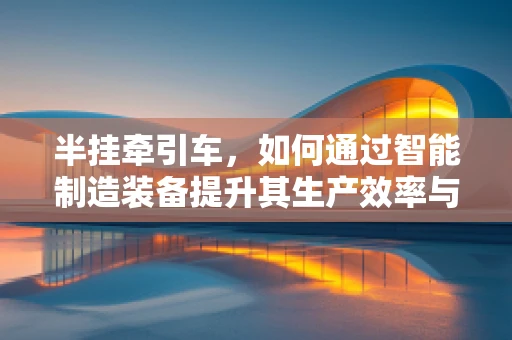 半挂牵引车，如何通过智能制造装备提升其生产效率与安全性？