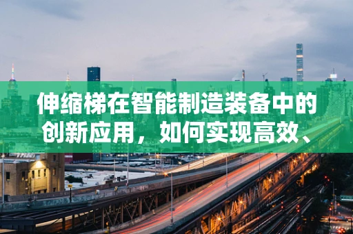 伸缩梯在智能制造装备中的创新应用，如何实现高效、安全的物流解决方案？