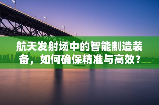 航天发射场中的智能制造装备，如何确保精准与高效？