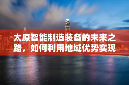 太原智能制造装备的未来之路，如何利用地域优势实现产业升级？