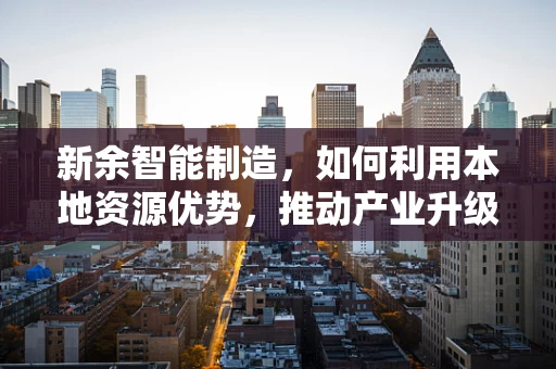 新余智能制造，如何利用本地资源优势，推动产业升级？