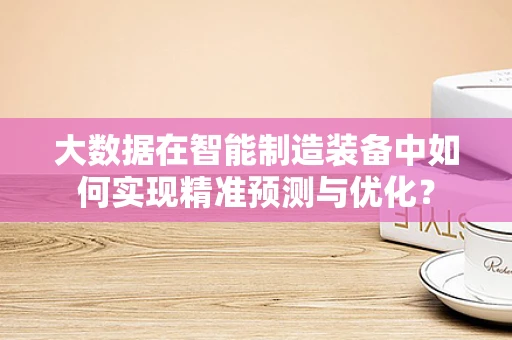 大数据在智能制造装备中如何实现精准预测与优化？