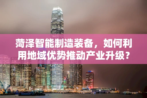 菏泽智能制造装备，如何利用地域优势推动产业升级？