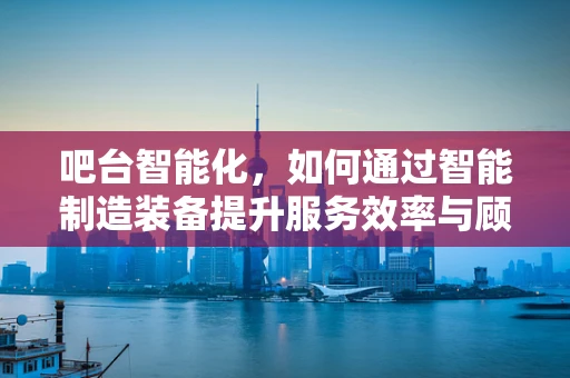 吧台智能化，如何通过智能制造装备提升服务效率与顾客体验？