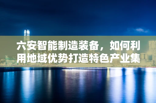 六安智能制造装备，如何利用地域优势打造特色产业集群？