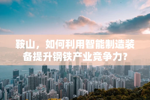 鞍山，如何利用智能制造装备提升钢铁产业竞争力？