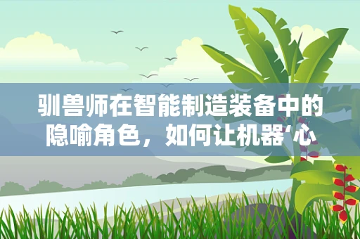 驯兽师在智能制造装备中的隐喻角色，如何让机器‘心甘情愿’地工作？