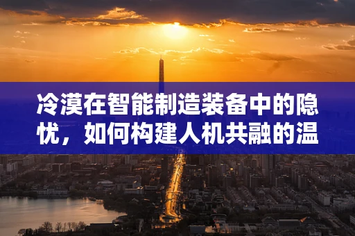 冷漠在智能制造装备中的隐忧，如何构建人机共融的温暖环境？