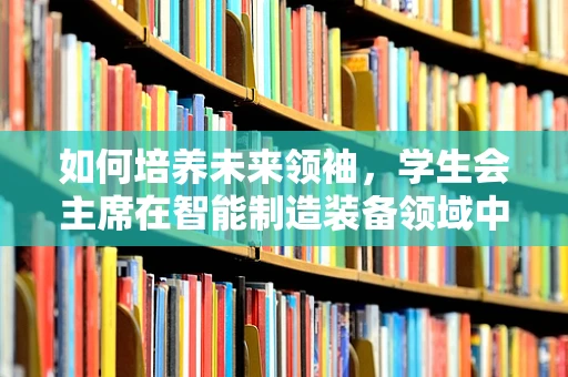如何培养未来领袖，学生会主席在智能制造装备领域中的角色与挑战
