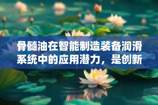 骨髓油在智能制造装备润滑系统中的应用潜力，是创新润滑的未来吗？