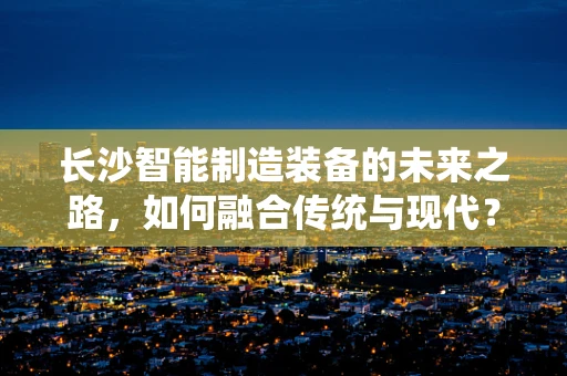 长沙智能制造装备的未来之路，如何融合传统与现代？