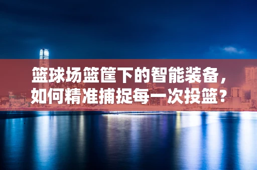 篮球场篮筐下的智能装备，如何精准捕捉每一次投篮？