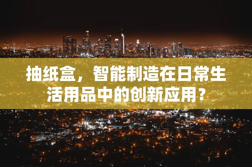 抽纸盒，智能制造在日常生活用品中的创新应用？