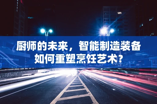 厨师的未来，智能制造装备如何重塑烹饪艺术？