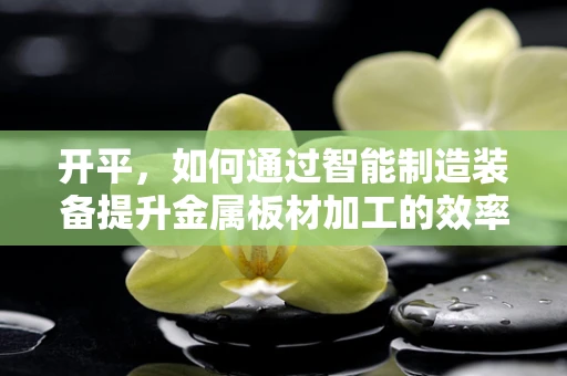 开平，如何通过智能制造装备提升金属板材加工的效率与精度？