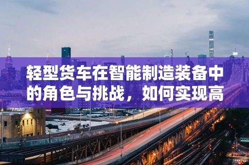 轻型货车在智能制造装备中的角色与挑战，如何实现高效定制化生产？