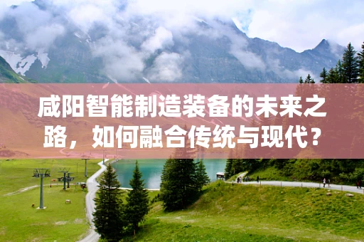 咸阳智能制造装备的未来之路，如何融合传统与现代？