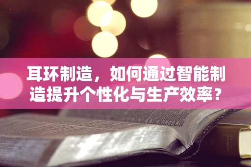 耳环制造，如何通过智能制造提升个性化与生产效率？