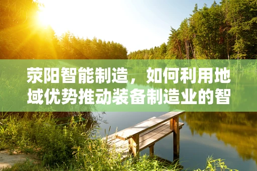 荥阳智能制造，如何利用地域优势推动装备制造业的智能化升级？