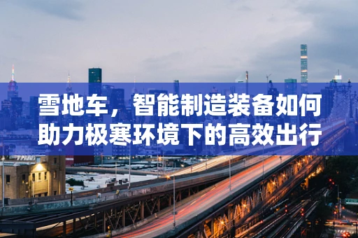 雪地车，智能制造装备如何助力极寒环境下的高效出行？