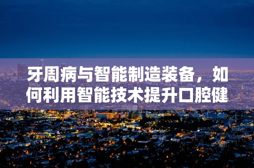 牙周病与智能制造装备，如何利用智能技术提升口腔健康管理？