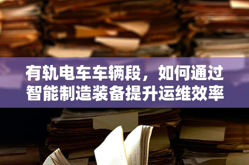 有轨电车车辆段，如何通过智能制造装备提升运维效率？