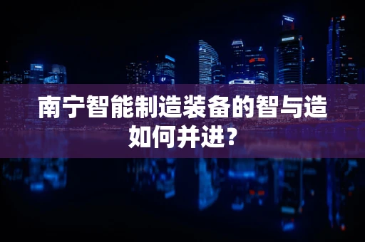 南宁智能制造装备的智与造如何并进？