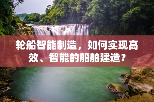 轮船智能制造，如何实现高效、智能的船舶建造？