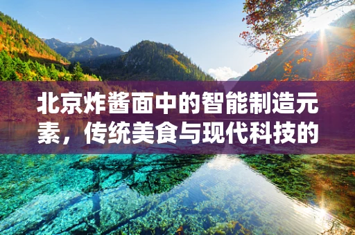北京炸酱面中的智能制造元素，传统美食与现代科技的完美融合