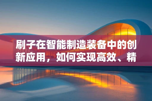 刷子在智能制造装备中的创新应用，如何实现高效、精准的表面处理？