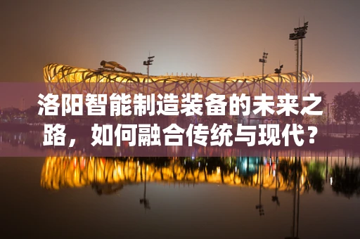 洛阳智能制造装备的未来之路，如何融合传统与现代？