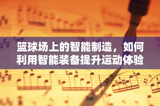 篮球场上的智能制造，如何利用智能装备提升运动体验？