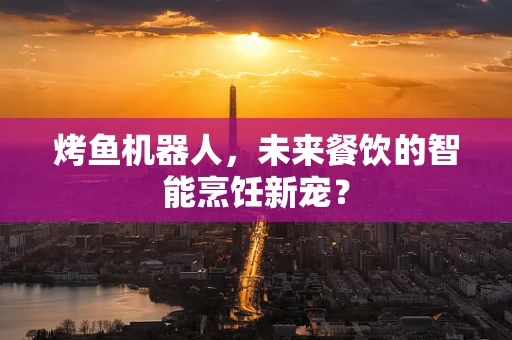 烤鱼机器人，未来餐饮的智能烹饪新宠？