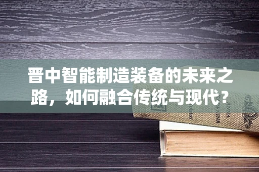 晋中智能制造装备的未来之路，如何融合传统与现代？