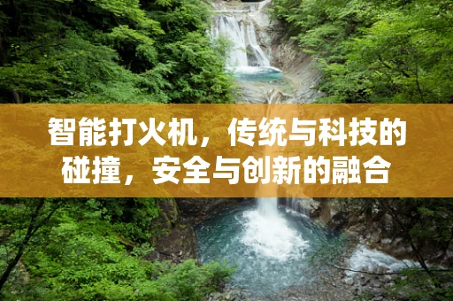 智能打火机，传统与科技的碰撞，安全与创新的融合