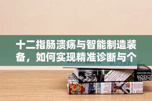 十二指肠溃疡与智能制造装备，如何实现精准诊断与个性化治疗？