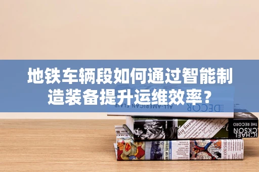 地铁车辆段如何通过智能制造装备提升运维效率？