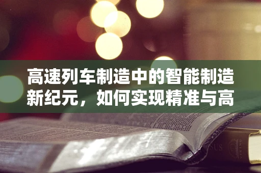 高速列车制造中的智能制造新纪元，如何实现精准与高效的完美融合？