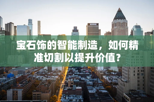 宝石饰的智能制造，如何精准切割以提升价值？