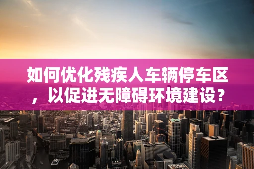 如何优化残疾人车辆停车区，以促进无障碍环境建设？