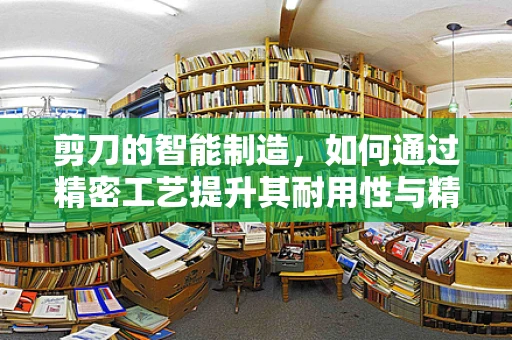 剪刀的智能制造，如何通过精密工艺提升其耐用性与精度？
