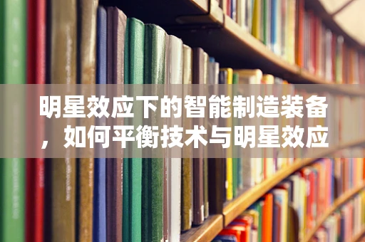 明星效应下的智能制造装备，如何平衡技术与明星效应的融合？