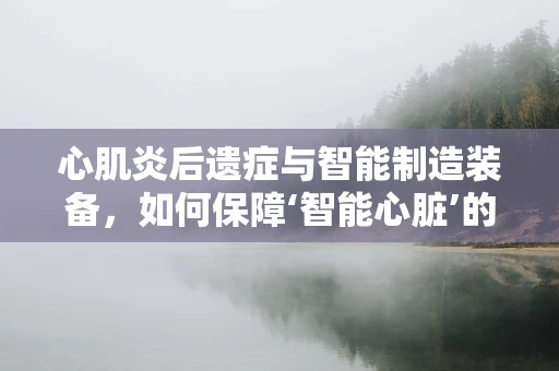 心肌炎后遗症与智能制造装备，如何保障‘智能心脏’的稳定运行？